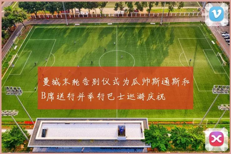 曼城末轮告别仪式为瓜帅斯通斯和B席送行并举行巴士巡游庆祝