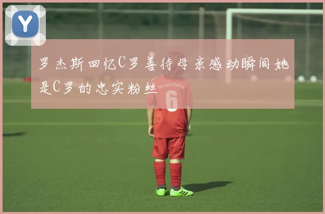罗杰斯回忆C罗善待母亲感动瞬间她是C罗的忠实粉丝