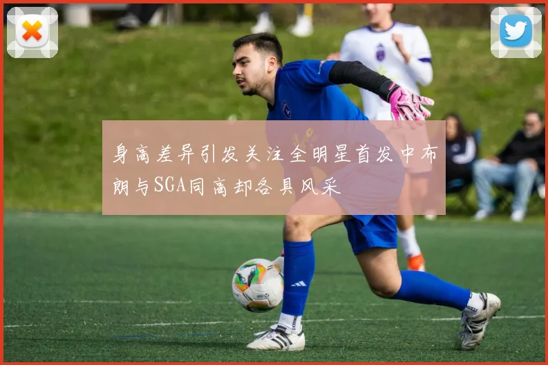身高差异引发关注全明星首发中布朗与SGA同高却各具风采