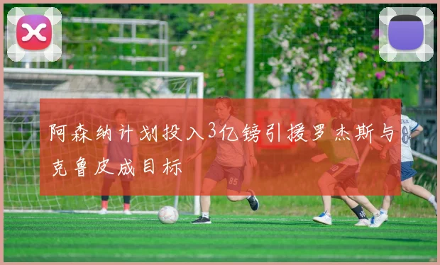 阿森纳计划投入3亿镑引援罗杰斯与克鲁皮成目标