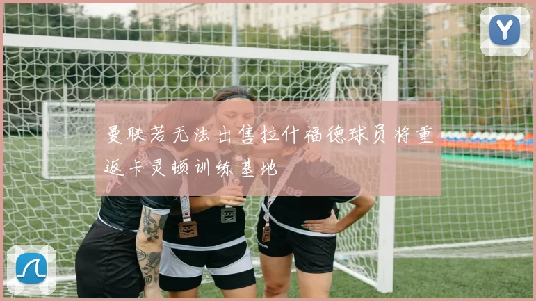 曼联若无法出售拉什福德球员将重返卡灵顿训练基地