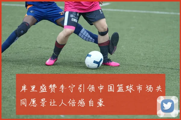库里盛赞李宁引领中国篮球市场共同愿景让人倍感自豪