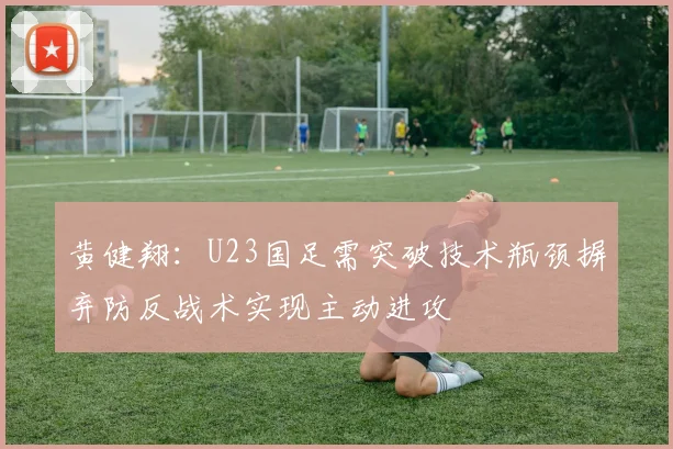 黄健翔：U23国足需突破技术瓶颈摒弃防反战术实现主动进攻