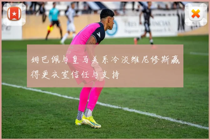 姆巴佩与皇马关系冷淡维尼修斯赢得更衣室信任与支持