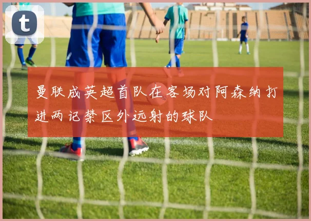 曼联成英超首队在客场对阿森纳打进两记禁区外远射的球队