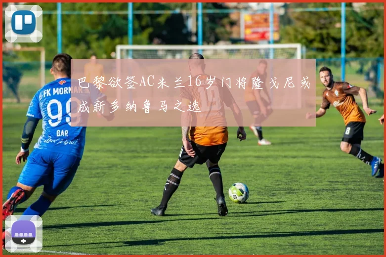 巴黎欲签AC米兰16岁门将隆戈尼或成新多纳鲁马之选