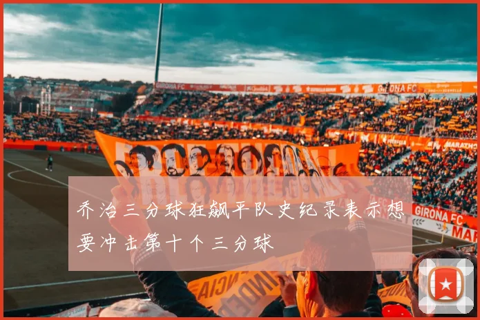 乔治三分球狂飙平队史纪录表示想要冲击第十个三分球
