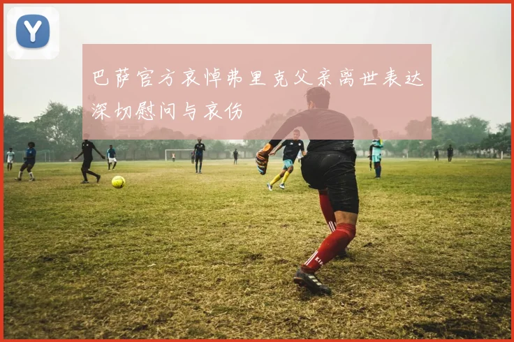 巴萨官方哀悼弗里克父亲离世表达深切慰问与哀伤