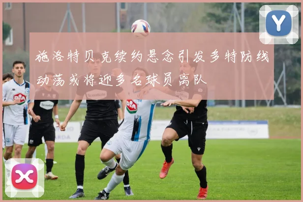 施洛特贝克续约悬念引发多特防线动荡或将迎多名球员离队