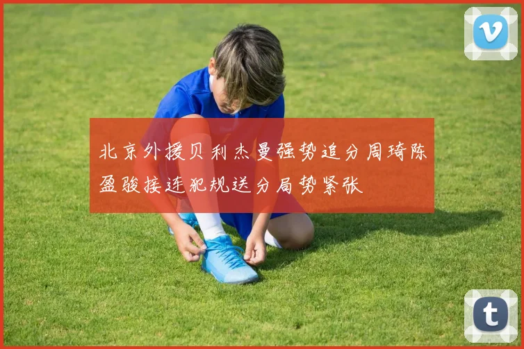 北京外援贝利杰曼强势追分周琦陈盈骏接连犯规送分局势紧张