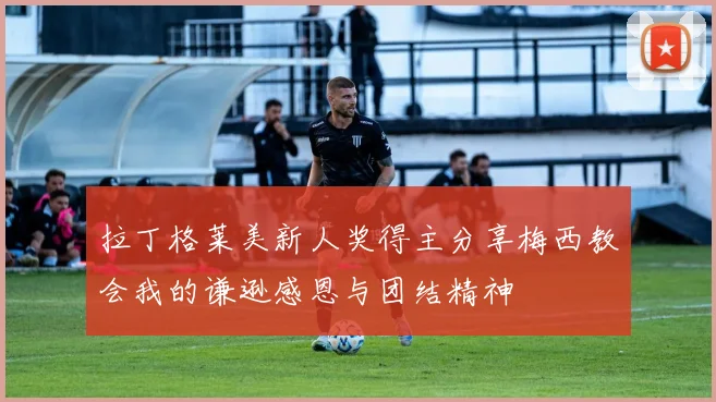 拉丁格莱美新人奖得主分享梅西教会我的谦逊感恩与团结精神