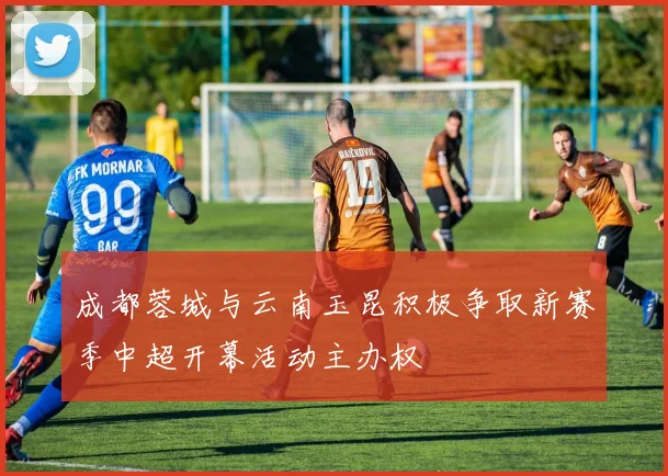 成都蓉城与云南玉昆积极争取新赛季中超开幕活动主办权