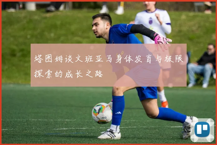 塔图姆谈文班亚马身体发育与极限探索的成长之路