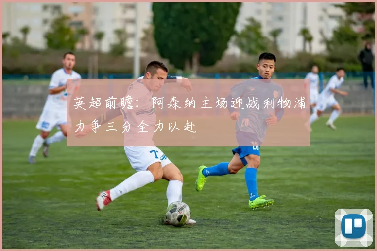 英超前瞻：阿森纳主场迎战利物浦力争三分全力以赴